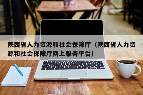 陕西省人力资源和社会保障厅(陕西省人力资源和社会保障厅网上服务平台)