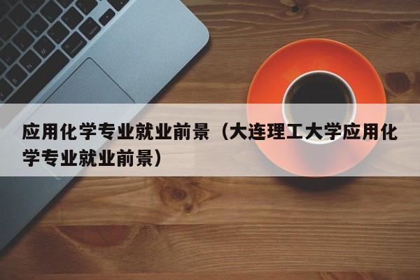 应用化学专业就业前景(大连理工大学应用化学专业就业前景)