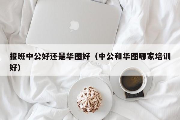 报班中公好还是华图好(中公和华图哪家培训好)