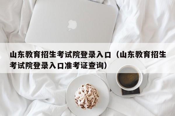 山东教育招生考试院登录入口(山东教育招生考试院登录入口准考证查询)
