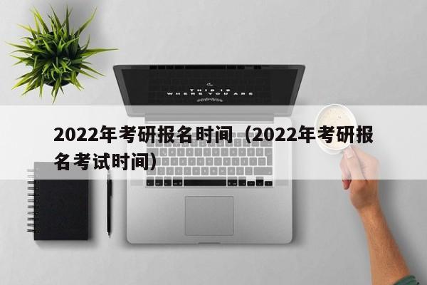 2022年考研报名时间(2022年考研报名考试时间)