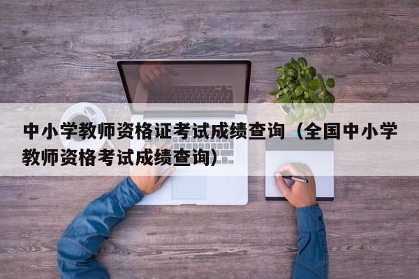 中小学教师资格证考试成绩查询(全国中小学教师资格考试成绩查询)