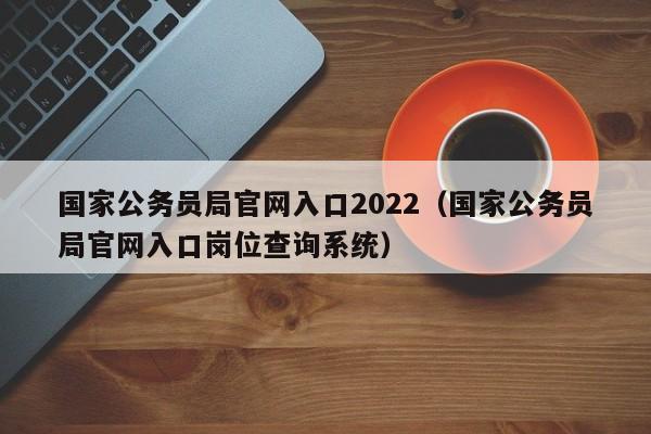 国家公务员局官网入口2022(国家公务员局官网入口岗位查询系统)