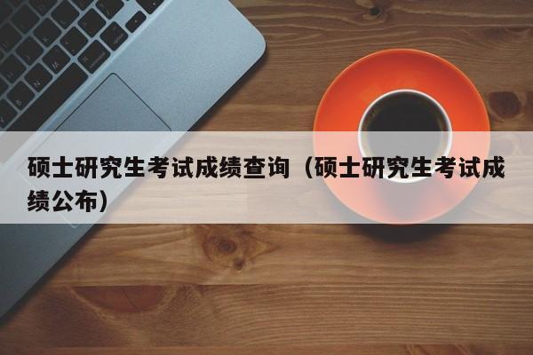 硕士研究生考试成绩查询(硕士研究生考试成绩公布)