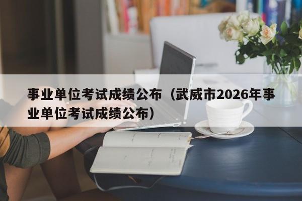 事业单位考试成绩公布(武威市2026年事业单位考试成绩公布)