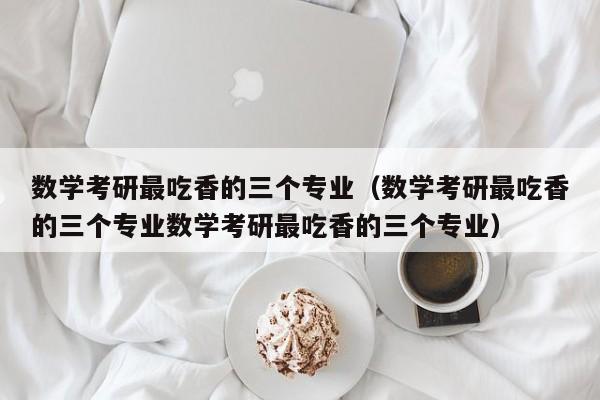 数学考研最吃香的三个专业(数学考研最吃香的三个专业数学考研最吃香的三个专业)