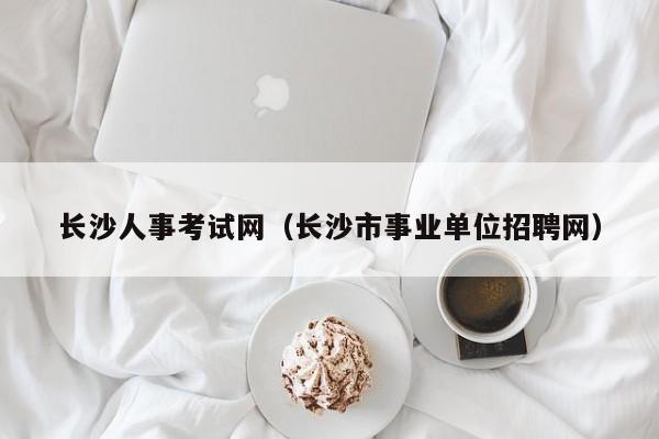 长沙人事考试网(长沙市事业单位招聘网)