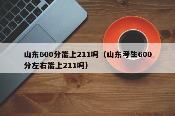 山东600分能上211吗(山东考生600分左右能上211吗)