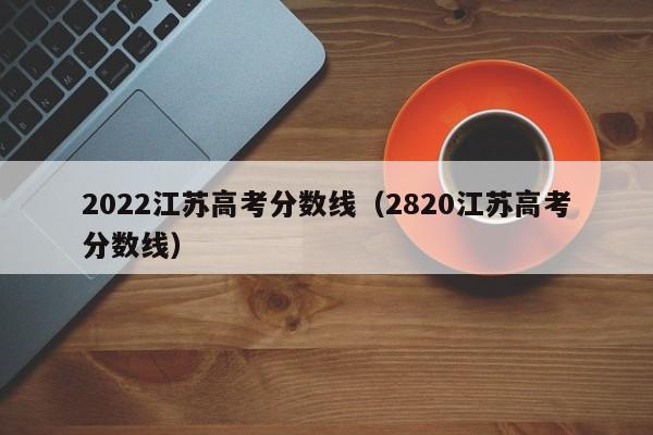 2022江苏高考分数线(2820江苏高考分数线)