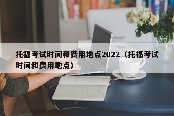 托福考试时间和费用地点2022(托福考试时间和费用地点)