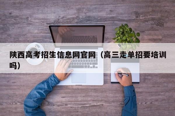 陕西高考招生信息网官网(高三走单招要培训吗)
