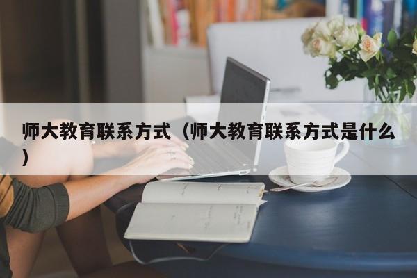 师大教育联系方式(师大教育联系方式是什么)