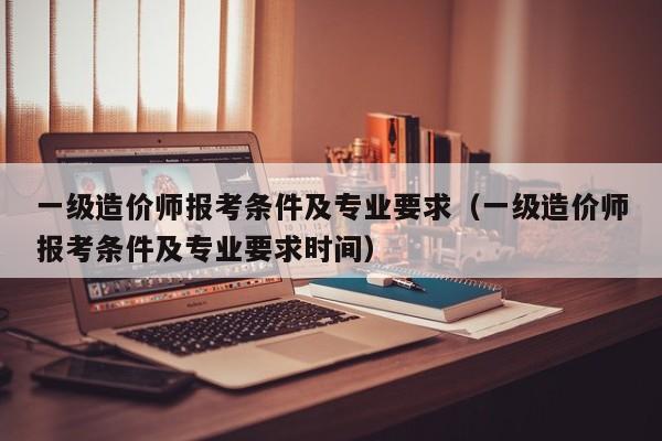 一级造价师报考条件及专业要求(一级造价师报考条件及专业要求时间)