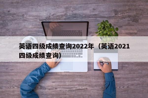 英语四级成绩查询2022年(英语2021四级成绩查询)
