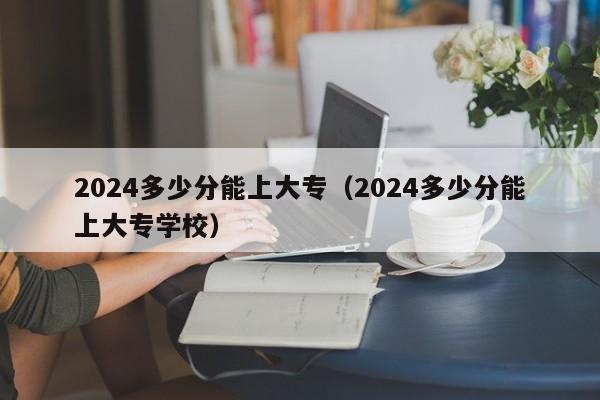2024多少分能上大专(2024多少分能上大专学校)