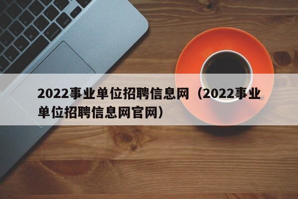 2022事业单位招聘信息网(2022事业单位招聘信息网官网)