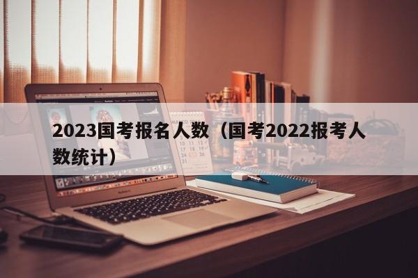 2023国考报名人数(国考2022报考人数统计)