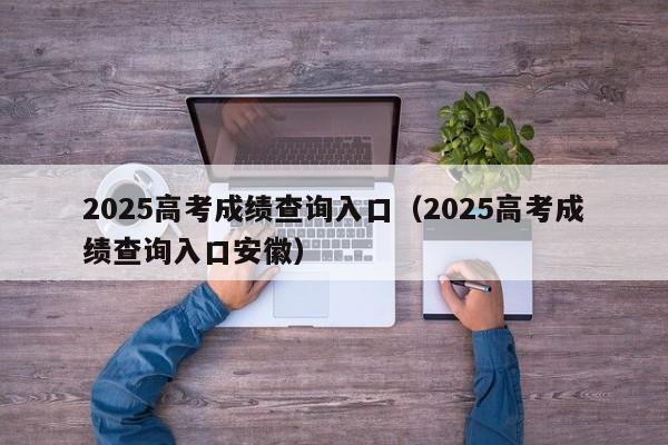 2025高考成绩查询入口(2025高考成绩查询入口安徽)