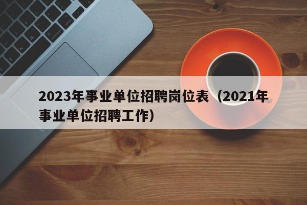 2023年事业单位招聘岗位表(2021年事业单位招聘工作)