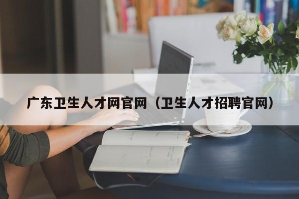 广东卫生人才网官网(卫生人才招聘官网)