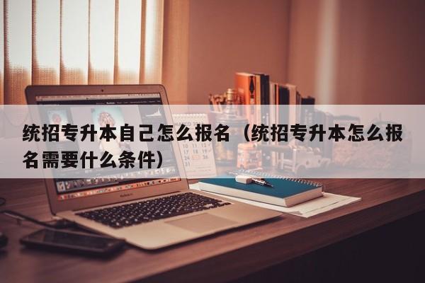 统招专升本自己怎么报名(统招专升本怎么报名需要什么条件)