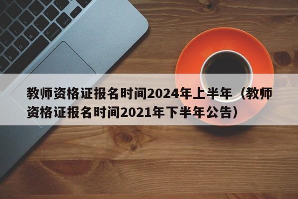 教师资格证报名时间2024年上半年(教师资格证报名时间2021年下半年公告)