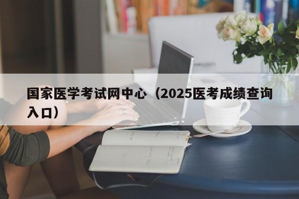 国家医学考试网中心(2025医考成绩查询入口)