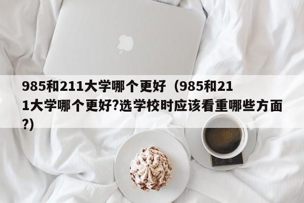 985和211大学哪个更好(985和211大学哪个更好?选学校时应该看重哪些方面?)