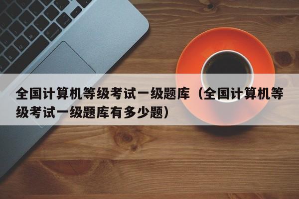 全国计算机等级考试一级题库(全国计算机等级考试一级题库有多少题)