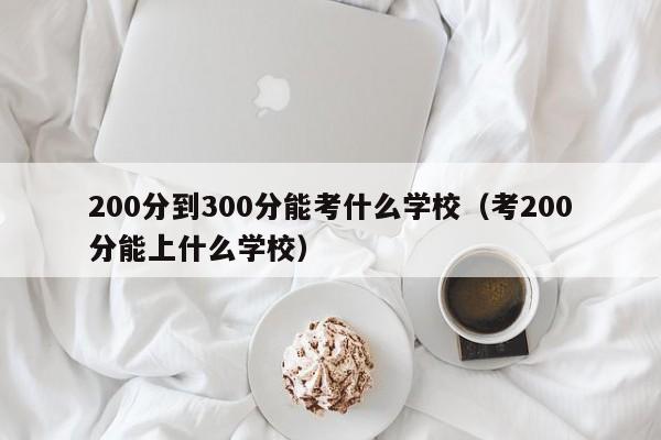 200分到300分能考什么学校(考200分能上什么学校)