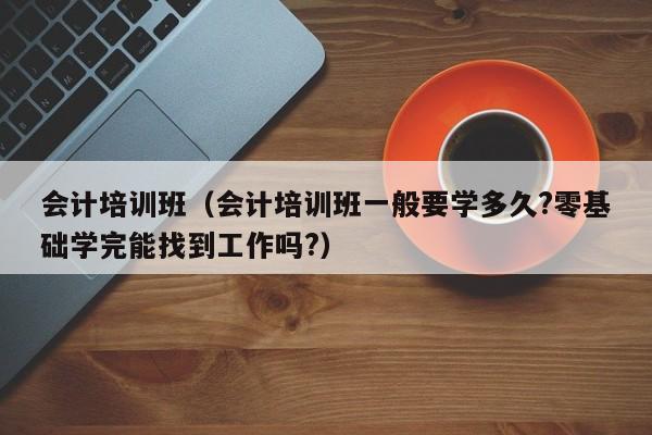 会计培训班(会计培训班一般要学多久?零基础学完能找到工作吗?)