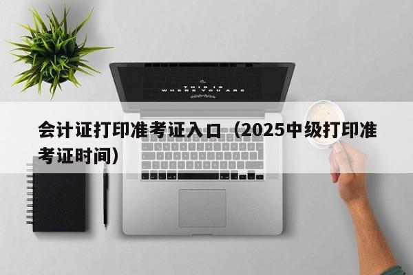 会计证打印准考证入口(2025中级打印准考证时间)