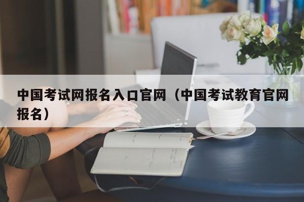 中国考试网报名入口官网(中国考试教育官网报名)