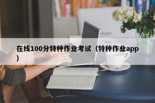 在线100分特种作业考试(特种作业app)