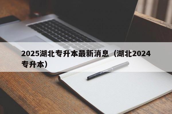 2025湖北专升本最新消息(湖北2024专升本)
