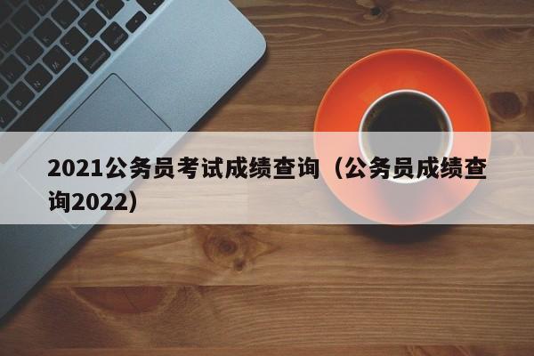 2021公务员考试成绩查询(公务员成绩查询2022)