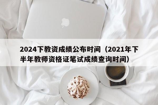 2024下教资成绩公布时间(2021年下半年教师资格证笔试成绩查询时间)