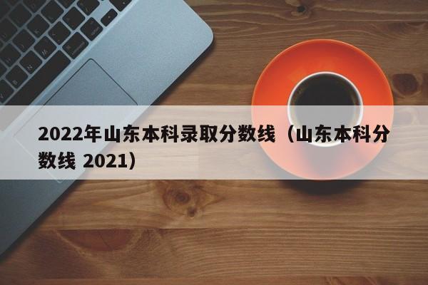 2022年山东本科录取分数线(山东本科分数线 2021)