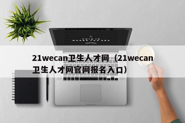 21wecan卫生人才网(21wecan卫生人才网官网报名入口)
