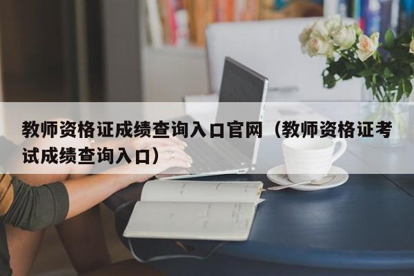 教师资格证成绩查询入口官网(教师资格证考试成绩查询入口)