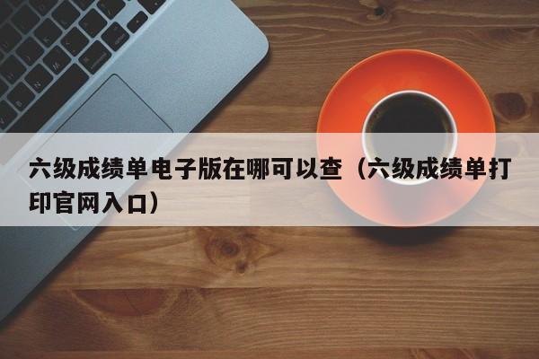 六级成绩单电子版在哪可以查(六级成绩单打印官网入口)