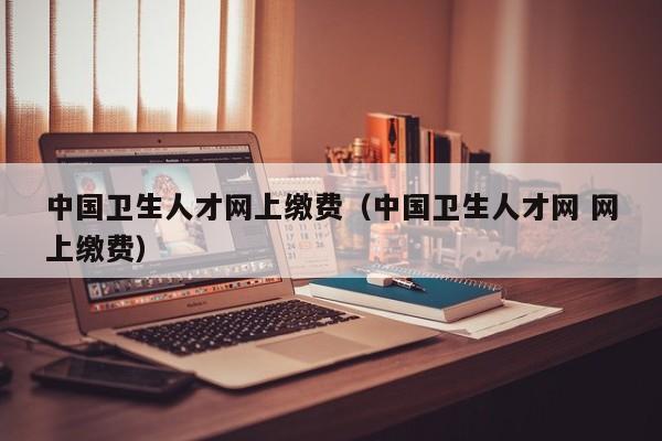中国卫生人才网上缴费(中国卫生人才网 网上缴费)