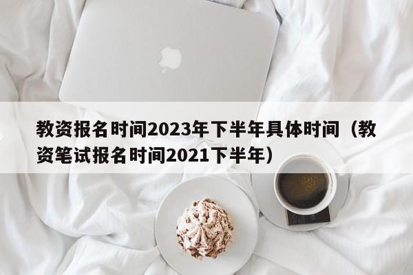 教资报名时间2023年下半年具体时间(教资笔试报名时间2021下半年)