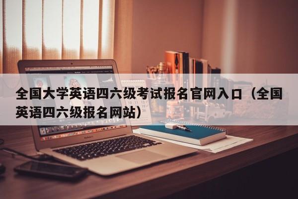 全国大学英语四六级考试报名官网入口(全国英语四六级报名网站)