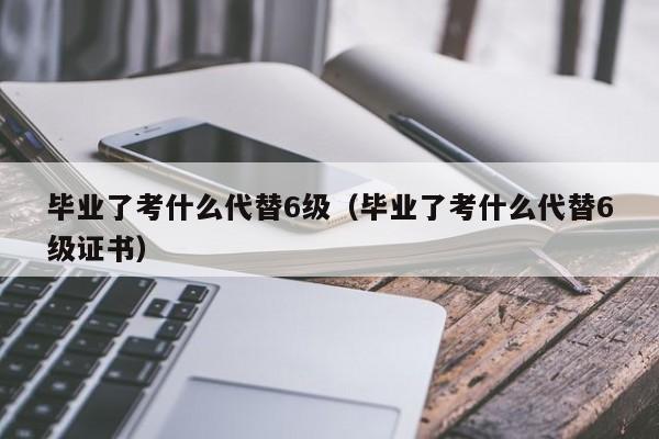 毕业了考什么代替6级(毕业了考什么代替6级证书)