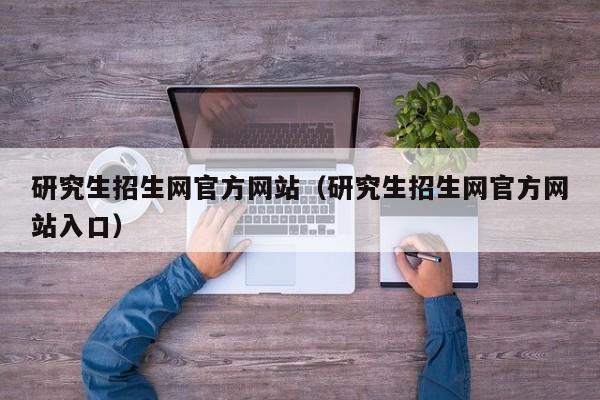 研究生招生网官方网站(研究生招生网官方网站入口)