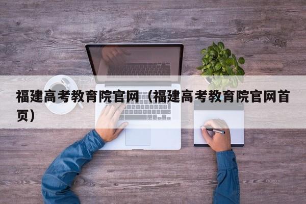 福建高考教育院官网(福建高考教育院官网首页)