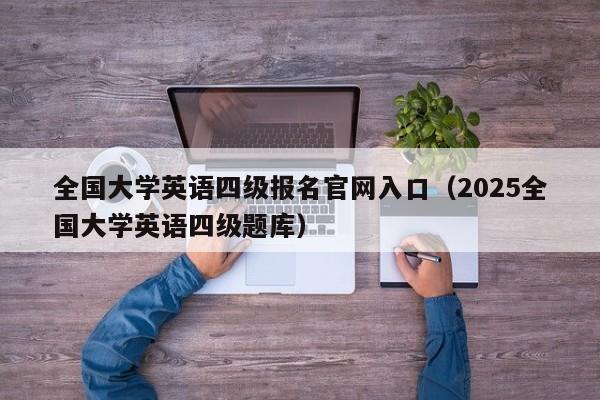 全国大学英语四级报名官网入口(2025全国大学英语四级题库)