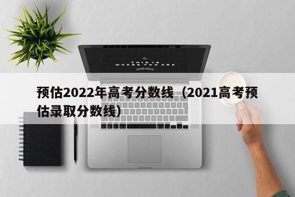 预估2022年高考分数线(2021高考预估录取分数线)