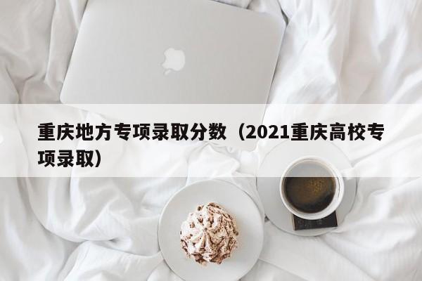 重庆地方专项录取分数(2021重庆高校专项录取)
